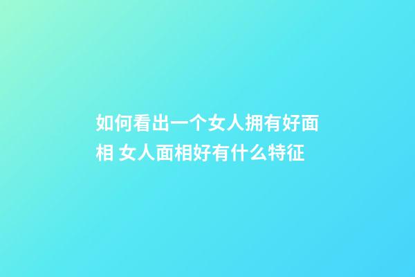 如何看出一个女人拥有好面相 女人面相好有什么特征